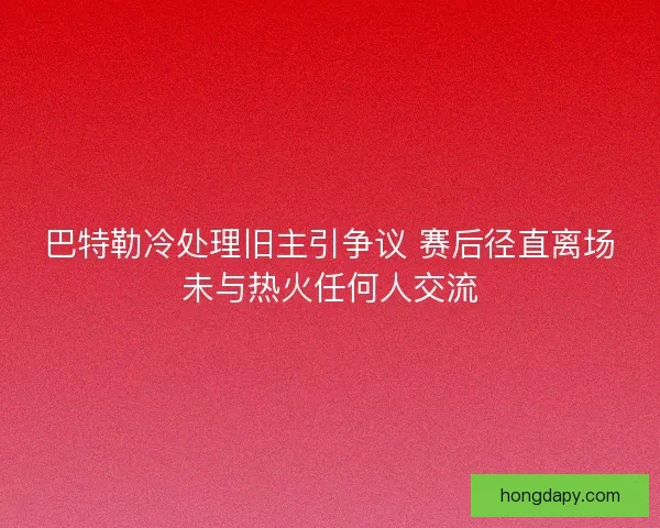 巴特勒冷处理旧主引争议 赛后径直离场未与热火任何人交流