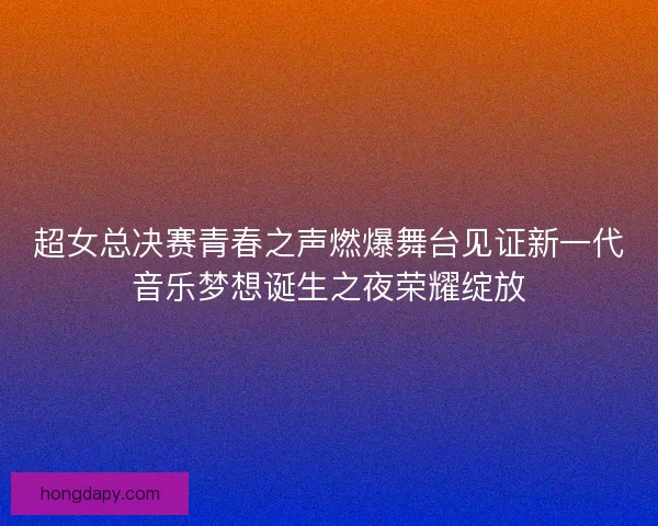 超女总决赛青春之声燃爆舞台见证新一代音乐梦想诞生之夜荣耀绽放