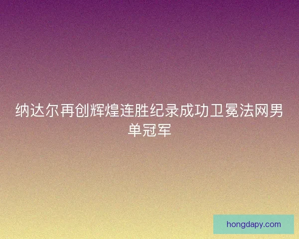 纳达尔再创辉煌连胜纪录成功卫冕法网男单冠军