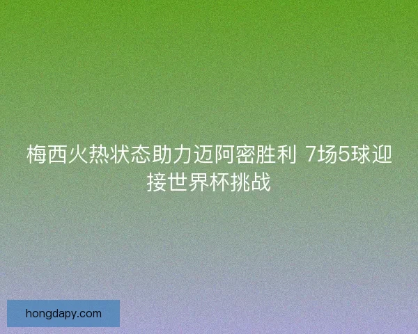 梅西火热状态助力迈阿密胜利 7场5球迎接世界杯挑战