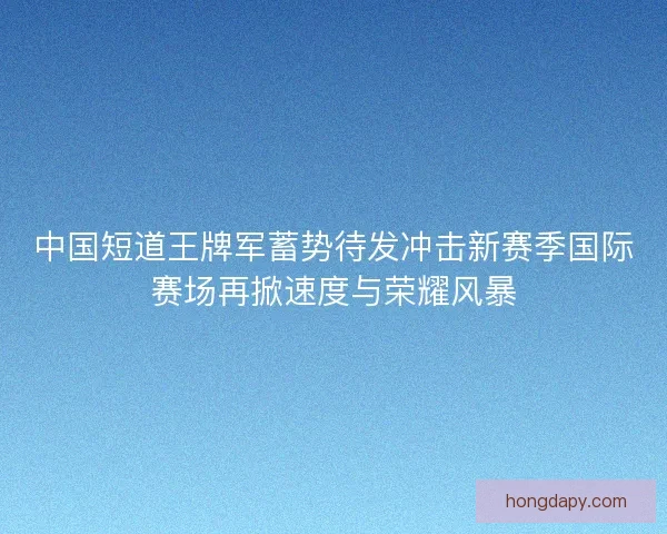 中国短道王牌军蓄势待发冲击新赛季国际赛场再掀速度与荣耀风暴